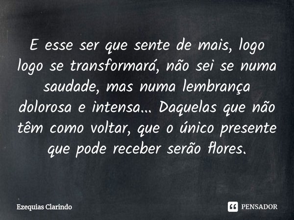 ⁠E esse ser que sente de mais, logo logo se transformará, não sei se numa saudade, mas numa lembrança dolorosa e intensa... Daquelas que não têm como voltar, qu... Frase de Ezequias Clarindo.