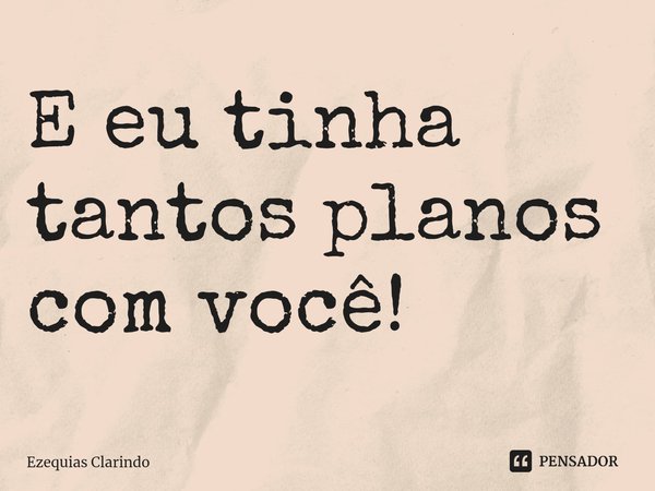 ⁠E eu tinha tantos planos com você!... Frase de Ezequias Clarindo.