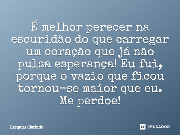⁠É melhor perecer na escuridão do que carregar um coração que já não pulsa esperança! Eu fui, porque o vazio que ficou tornou-se maior que eu. Me perdoe!... Frase de Ezequias Clarindo.