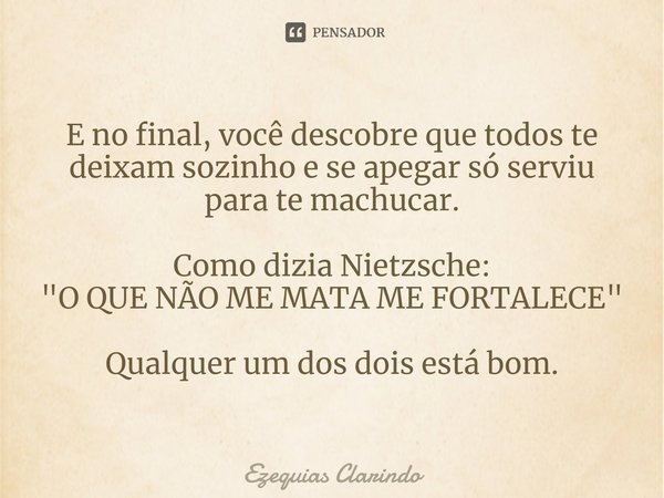 ⁠E no final, você descobre que todos te deixam sozinho e se apegar só serviu para te machucar. Como dizia Nietzsche:
"O QUE NÃO ME MATA ME FORTALECE" ... Frase de Ezequias Clarindo.