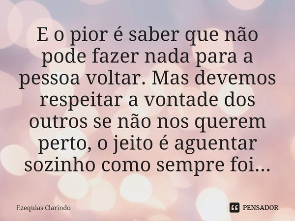 ⁠E o pior é saber que não pode fazer nada para a pessoa voltar. Mas devemos respeitar a vontade dos outros se não nos querem perto, o jeito é aguentar sozinho c... Frase de Ezequias Clarindo.