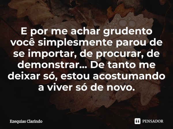 E por me achar grudento você simplesmente parou de se importar, de procurar, de demonstrar... De tanto me deixar só, estou acostumando a viver só de novo.⁠... Frase de Ezequias Clarindo.