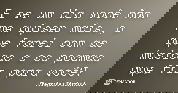 E se um dia você não me quiser mais, o que farei com as músicas e os poemas que fiz para você?... Frase de Ezequias Clarindo.