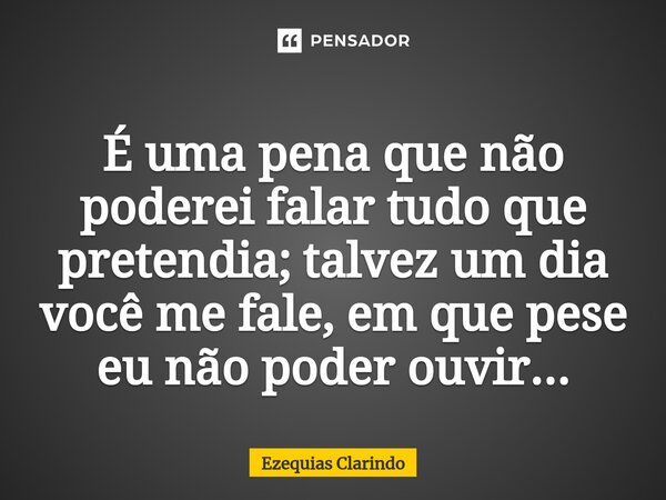 É uma pena que não poderei falar tudo que pretendia⁠; talvez um dia você me fale, em que pese eu não poder ouvir...... Frase de Ezequias Clarindo.