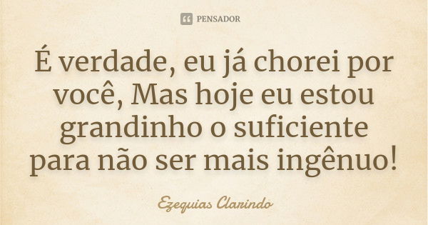 É verdade, eu já chorei por você, Mas hoje eu estou grandinho o suficiente para não ser mais ingênuo!... Frase de Ezequias Clarindo.