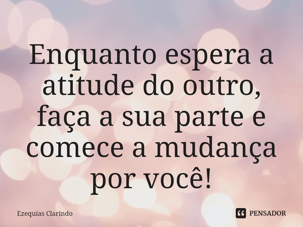 ⁠Enquanto espera a atitude do outro, faça a sua parte e comece a mudança por você!... Frase de Ezequias Clarindo.