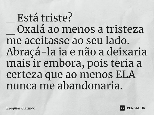 ⁠⁠_ Está triste?
_ Oxalá ao menos a tristeza me aceitasse ao seu lado. Abraçá-la ia e não a deixaria mais ir embora, pois teria a certeza que ao menos ELA nunca... Frase de Ezequias Clarindo.