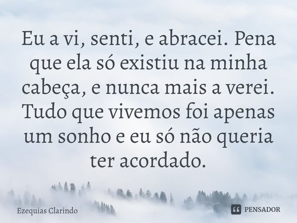 ⁠Eu a vi, senti, e abracei. Pena que ela só existiu na minha cabeça, e nunca mais a verei. Tudo que vivemos foi apenas um sonho e eu só não queria ter acordado.... Frase de Ezequias Clarindo.