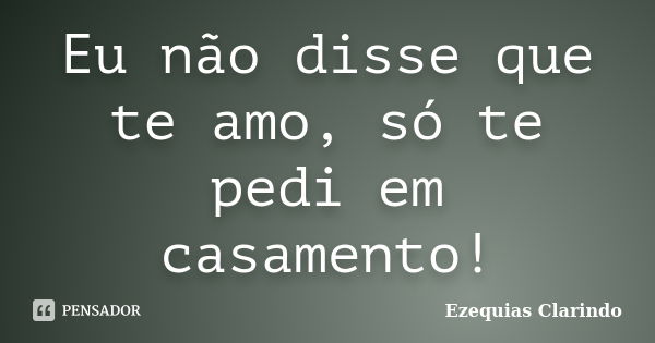 Eu não disse que te amo, só te pedi em casamento!... Frase de Ezequias Clarindo.