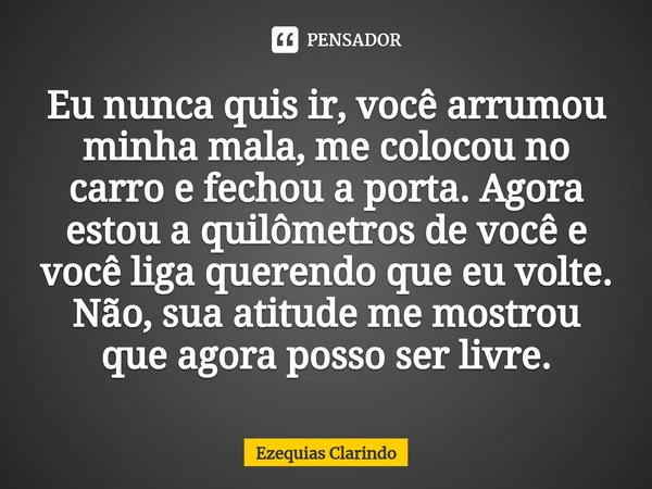 Eu nunca quis ir, você arrumou minha mala, me colocou no carro e fechou a porta. Agora estou a quilômetros de você e você liga querendo que eu volte. Não, sua a... Frase de Ezequias Clarindo.