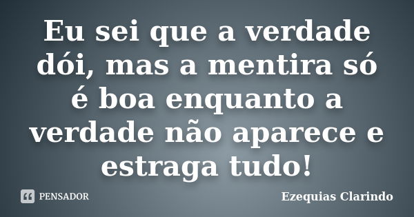 Eu sei que a verdade dói, mas a mentira só é boa enquanto a verdade não aparece e estraga tudo!... Frase de Ezequias Clarindo.