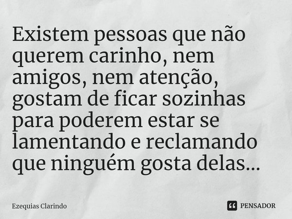 Existem pessoas que não querem carinho, nem amigos, nem atenção, gostam de ficar sozinhas para poderem estar se lamentando e reclamando que ninguém gosta delas.... Frase de Ezequias Clarindo.