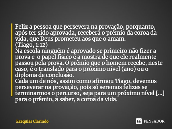 Feliz a pessoa que persevera na provação, porquanto, após ter sido aprovada, receberá o prêmio da coroa da vida, que Deus prometeu aos que o amam. (Tiago, 1:12... Frase de Ezequias Clarindo.