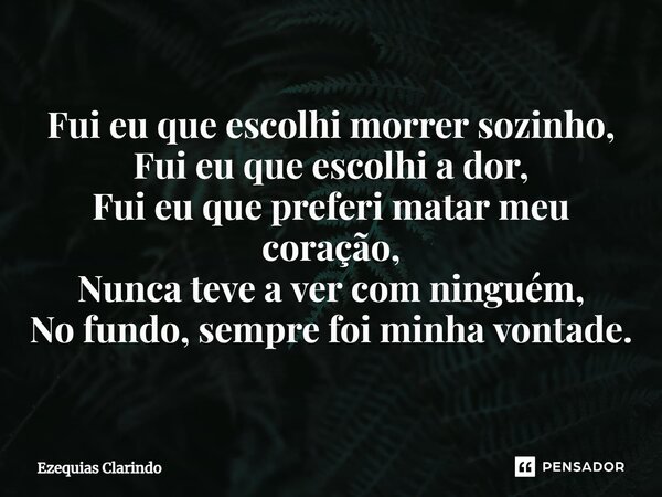 ⁠Fui eu que escolhi morrer sozinho, Fui eu que escolhi a dor, Fui eu que preferi matar meu coração, Nunca teve a ver com ninguém, No fundo, sempre foi minha von... Frase de Ezequias Clarindo.