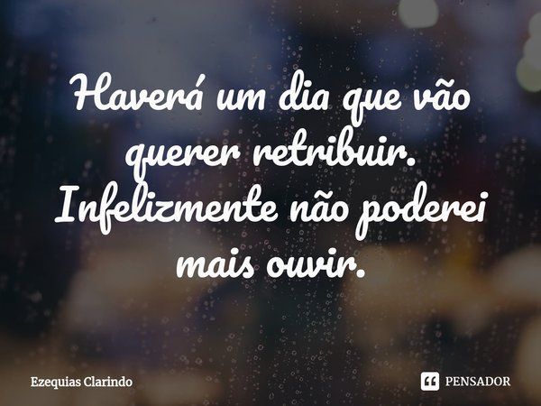 ⁠Haverá um dia que vão querer retribuir. Infelizmente não poderei mais ouvir.... Frase de Ezequias Clarindo.