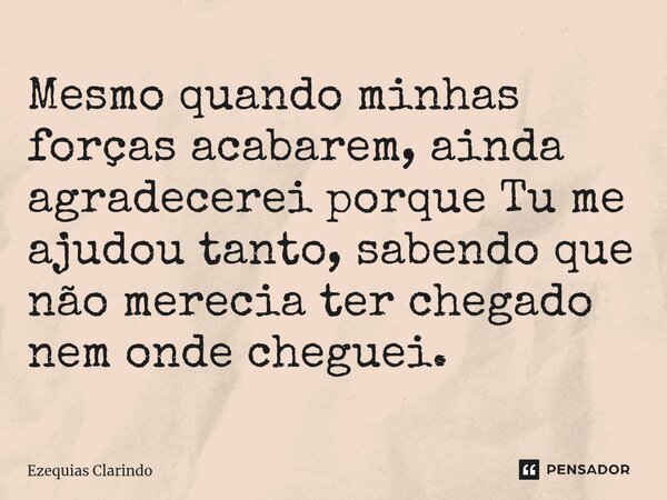 Mesmo quando minhas forças acabarem, ainda agradecerei porque Tu me ajudou tanto, sabendo que não merecia ter chegado nem onde cheguei.... Frase de Ezequias Clarindo.