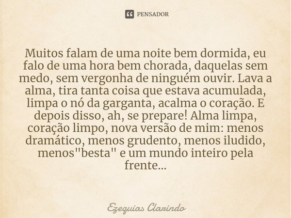 Muitos falam de uma noite bem dormida, eu falo de uma hora bem chorada, daquelas sem medo, sem vergonha de ninguém ouvir. Lava a alma, tira tanta coisa que est... Frase de Ezequias Clarindo.