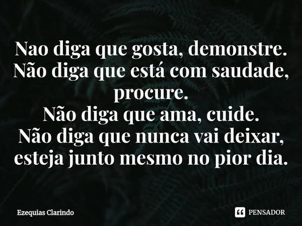 ⁠⁠Nao diga que gosta, demonstre.
Não diga que está com saudade, procure.
Não diga que ama, cuide.
Não diga que nunca vai deixar, esteja junto mesmo no pior dia.... Frase de Ezequias Clarindo.
