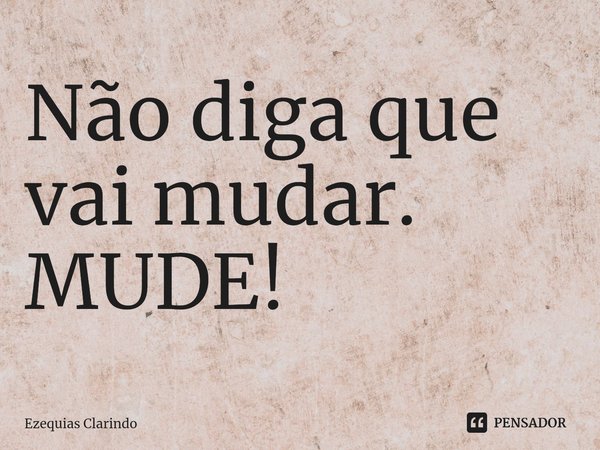 Não diga que vai mudar. MUDE!⁠... Frase de Ezequias Clarindo.