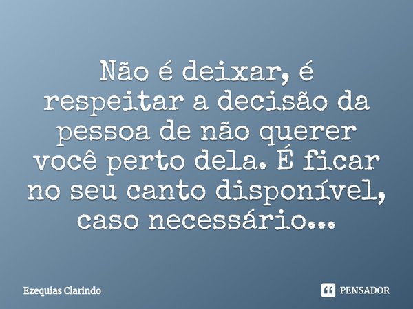 ⁠Não é deixar, é respeitar a decisão da pessoa de não querer você perto dela. É ficar no seu canto disponível, caso necessário...... Frase de Ezequias Clarindo.