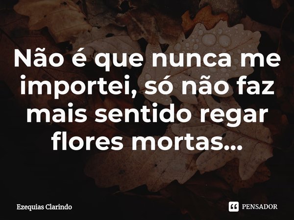 ⁠Não é que nunca me importei, só não faz mais sentido regar flores mortas...... Frase de Ezequias Clarindo.