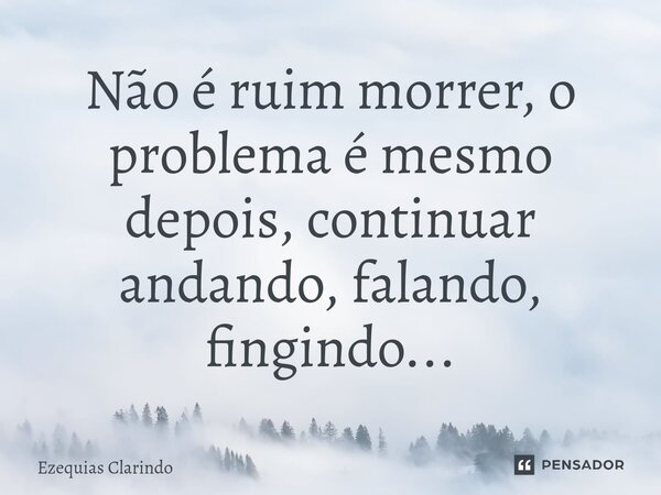 ⁠Não é ruim morrer, o problema é mesmo depois, continuar andando, falando, fingindo...... Frase de Ezequias Clarindo.