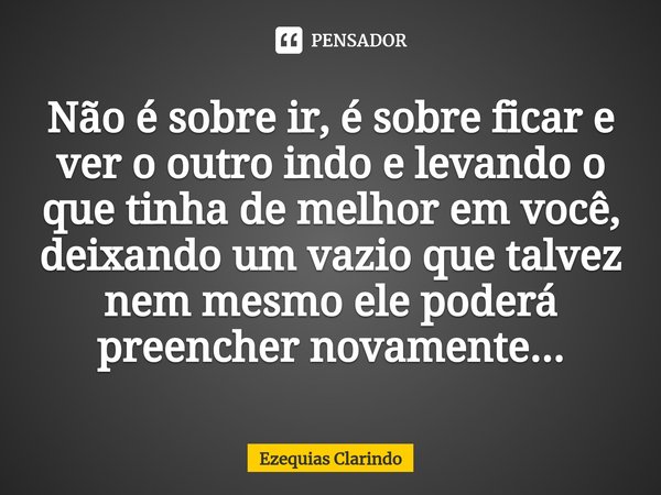 ⁠Não é sobre ir, é sobre ficar e ver o outro indo e levando o que tinha de melhor em você, deixando um vazio que talvez nem mesmo ele poderá preencher novamente... Frase de Ezequias Clarindo.