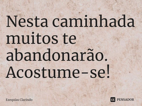 ⁠Nesta caminhada muitos te abandonarão. Acostume-se!... Frase de Ezequias Clarindo.