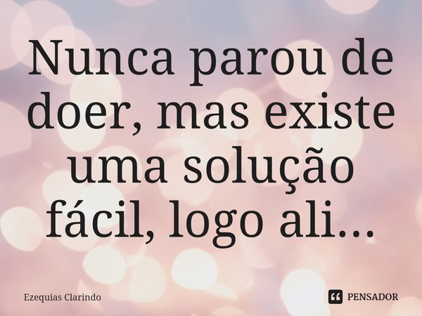 ⁠Nunca parou de doer, mas existe uma solução fácil, logo ali...... Frase de Ezequias Clarindo.