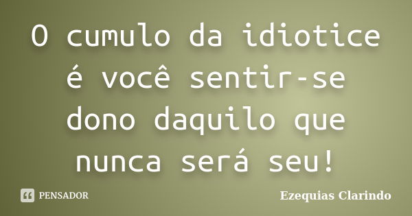 O cumulo da idiotice é você sentir-se dono daquilo que nunca será seu!... Frase de Ezequias Clarindo.