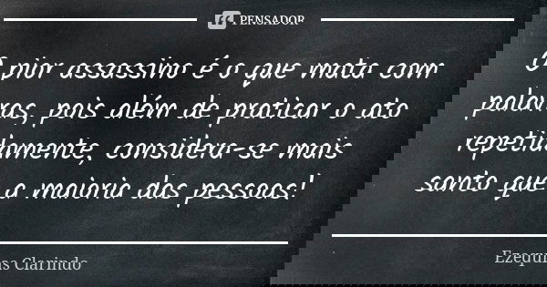 O pior assassino é o que mata com palavras, pois além de praticar o ato repetidamente, considera-se mais santo que a maioria das pessoas!... Frase de Ezequias Clarindo.