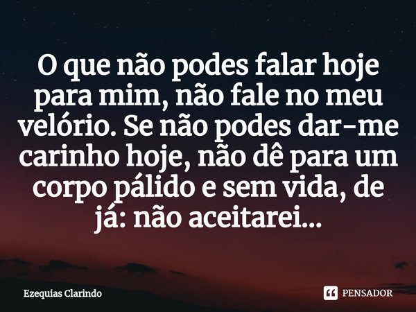 ⁠O que não podes falar hoje para mim, não fale no meu velório. Se não podes dar-me carinho hoje, não dê para um corpo pálido e sem vida, de já: não aceitarei...... Frase de Ezequias Clarindo.