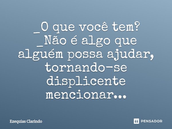 _O que você tem?⁠ _Não é algo que alguém possa ajudar, tornando-se displicente mencionar...... Frase de Ezequias Clarindo.