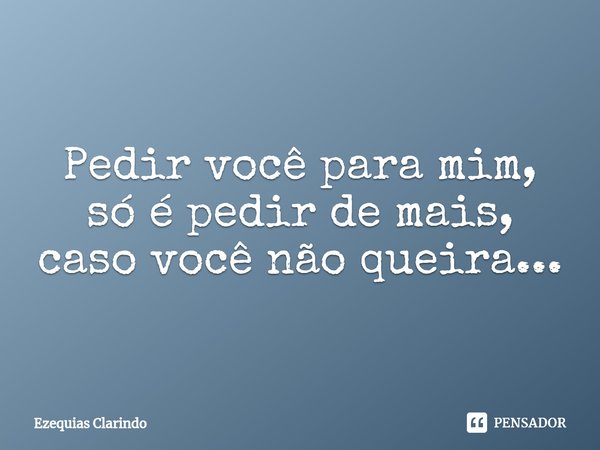 ⁠Pedir você para mim, só é pedir de mais, caso você não queira...... Frase de Ezequias Clarindo.