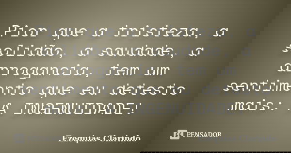 Pior que a tristeza, a solidão, a saudade, a arrogancia, tem um sentimento que eu detesto mais: A INGENUIDADE!... Frase de Ezequias Clarindo.