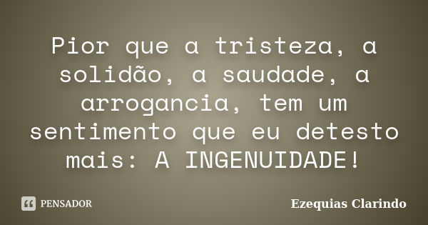 Pior que a tristeza, a solidão, a saudade, a arrogancia, tem um sentimento que eu detesto mais: A INGENUIDADE!... Frase de Ezequias Clarindo.