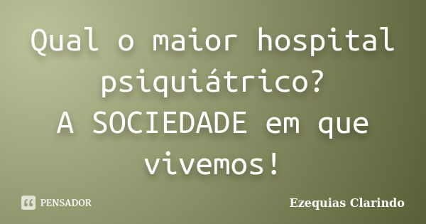 Qual o maior hospital psiquiátrico? A SOCIEDADE em que vivemos!... Frase de Ezequias Clarindo.