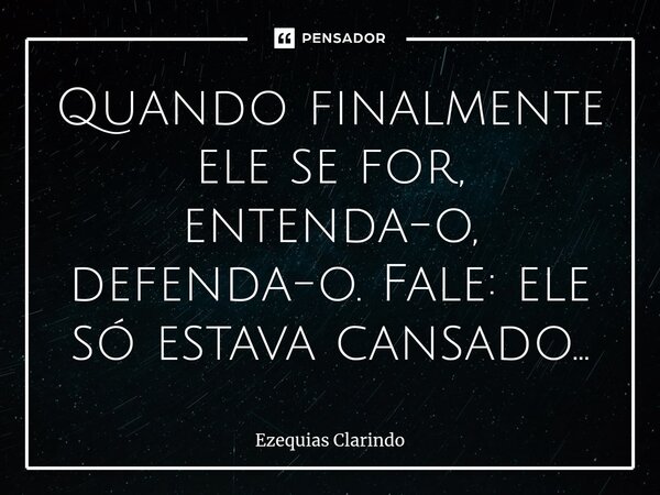 ⁠Quando finalmente ele se for, entenda-o, defenda-o. Fale: ele só estava cansado...... Frase de Ezequias Clarindo.