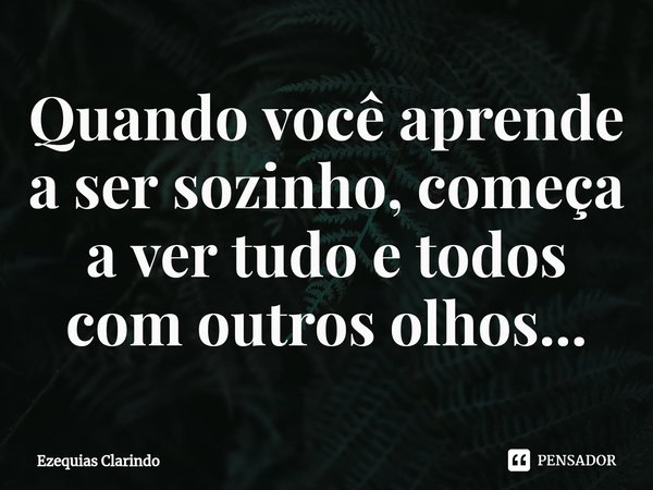 ⁠Quando você aprende a ser sozinho, começa a ver tudo e todos com outros olhos...... Frase de Ezequias Clarindo.