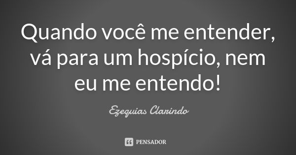 Quando você me entender, vá para um hospício, nem eu me entendo!... Frase de Ezequias Clarindo.