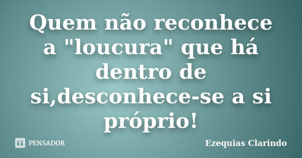 Quem não reconhece a "loucura" que há dentro de si,desconhece-se a si próprio!... Frase de Ezequias Clarindo.