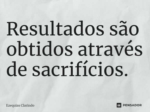 ⁠Resultados são obtidos através de sacrifícios.... Frase de Ezequias Clarindo.