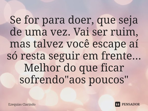 ⁠Se for para doer, que seja de uma vez. Vai ser ruim, mas talvez você escape aí só resta seguir em frente... Melhor do que ficar sofrendo "aos poucos"... Frase de Ezequias Clarindo.