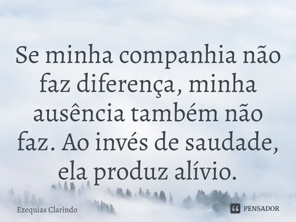 ⁠Se minha companhia não faz diferença, minha ausência também não faz. Ao invés de saudade, ela produz alívio.... Frase de Ezequias Clarindo.