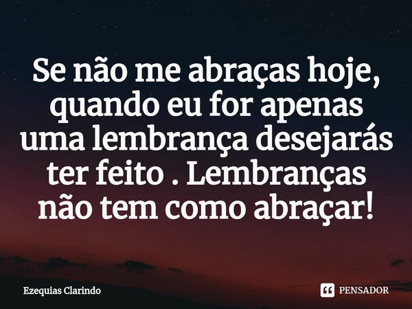 Se não me abraças hoje, quando eu for apenas uma lembrança desejarás ter feito . Lembranças não tem como abraçar!⁠... Frase de Ezequias Clarindo.
