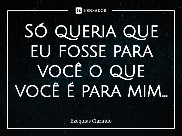 ⁠Só queria que eu fosse para você o que você é para mim...... Frase de Ezequias Clarindo.