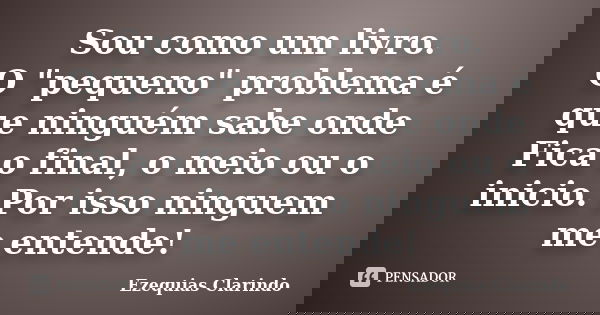 Sou como um livro. O "pequeno" problema é que ninguém sabe onde Fica o final, o meio ou o inicio. Por isso ninguem me entende!... Frase de Ezequias Clarindo.