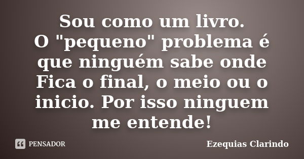 Sou como um livro. O "pequeno" problema é que ninguém sabe onde Fica o final, o meio ou o inicio. Por isso ninguem me entende!... Frase de Ezequias Clarindo.