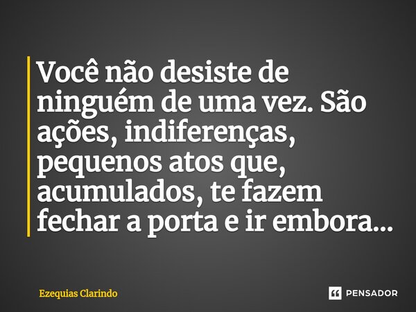 ⁠Você não desiste de ninguém de uma vez. São ações, indiferenças, pequenos atos que, acumulados, te fazem fechar a porta e ir embora...... Frase de Ezequias Clarindo.