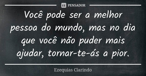 Você pode ser a melhor pessoa do mundo, mas no dia que você não puder mais ajudar, tornar-te-ás a pior.... Frase de Ezequias Clarindo.